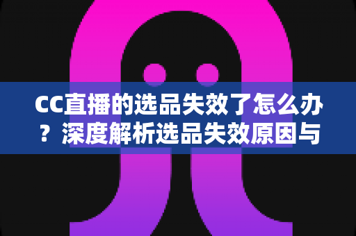 CC直播的选品失效了怎么办？深度解析选品失效原因与快速自救的实战策略全指南