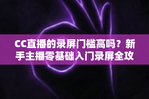 CC直播的录屏门槛高吗？新手主播零基础入门录屏全攻略与实操避坑指南
