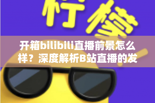 开箱bilibili直播前景怎么样？深度解析B站直播的发展潜力、变现模式与入局指南