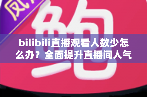 bilibili直播观看人数少怎么办？全面提升直播间人气与流量的完整攻略