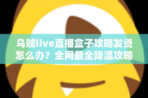 乌贼live直播盒子攻略发烫怎么办?全网最全降温攻略与发热问题解决方案大全 乌贼live直播盒子攻略发烫怎么办?全网最全降温攻略与发热问题解决方案大全