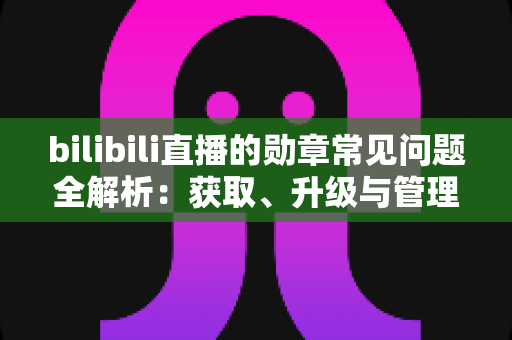 bilibili直播的勋章常见问题全解析：获取、升级与管理一文读懂