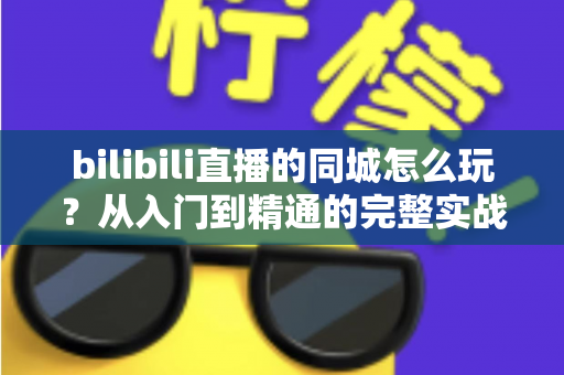 bilibili直播的同城怎么玩？从入门到精通的完整实战指南