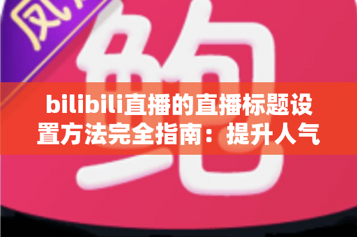 bilibili直播的直播标题设置方法完全指南：提升人气与流量的实用技巧