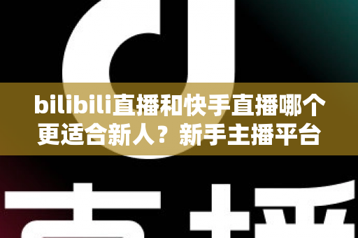 bilibili直播和快手直播哪个更适合新人？新手主播平台选择全攻略