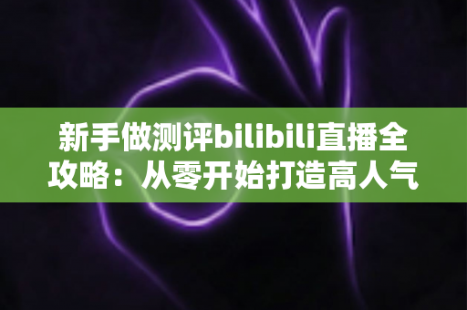 新手做测评bilibili直播全攻略:从零开始打造高人气测评直播间的实战指南 新手做测评bilibili直播全攻略:从零开始打造高人气测评直播间的实战指南