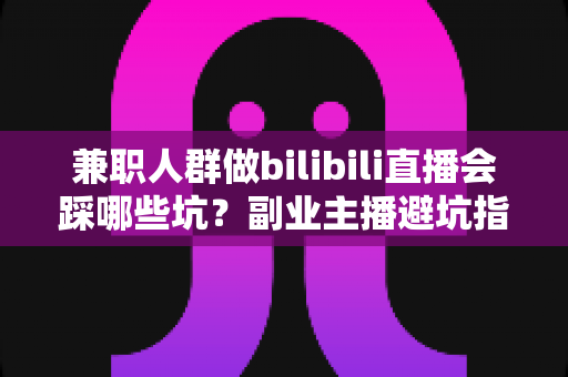 兼职人群做bilibili直播会踩哪些坑？副业主播避坑指南全解析
