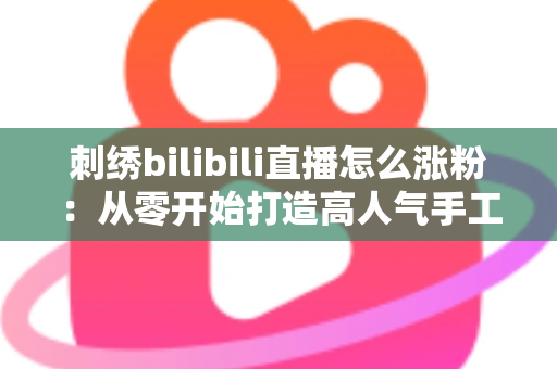 刺绣bilibili直播怎么涨粉：从零开始打造高人气手工直播间的实用指南