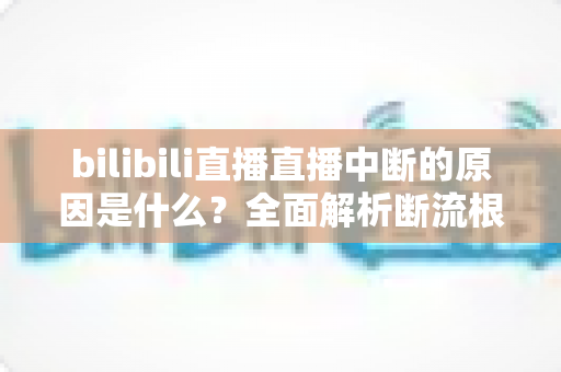 bilibili直播直播中断的原因是什么？全面解析断流根源与实用解决指南