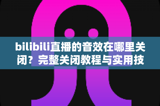 bilibili直播的音效在哪里关闭？完整关闭教程与实用技巧一网打尽
