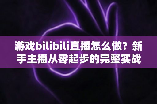 游戏bilibili直播怎么做?新手主播从零起步的完整实战攻略 游戏bilibili直播怎么做?新手主播从零起步的完整实战攻略