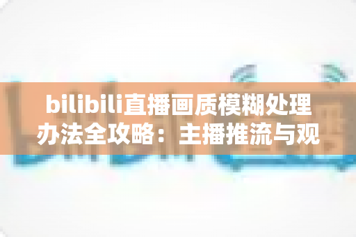 bilibili直播画质模糊处理办法全攻略：主播推流与观众端双重优化，告别马赛克画面