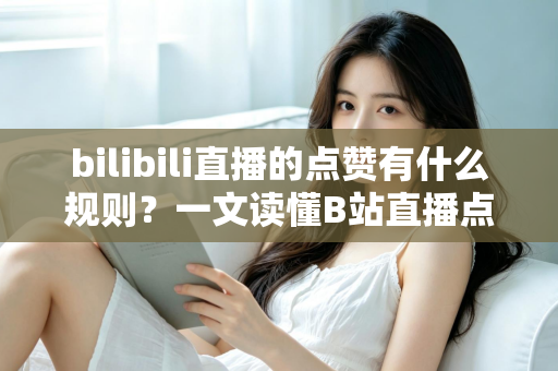 bilibili直播的点赞有什么规则？一文读懂B站直播点赞机制与互动技巧