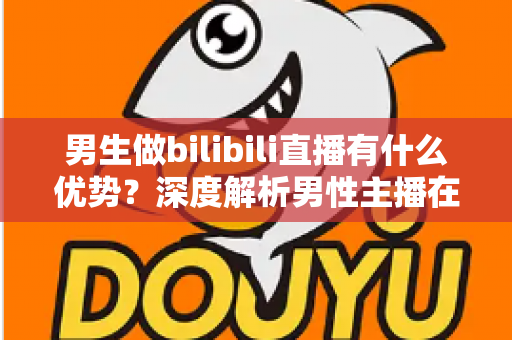男生做bilibili直播有什么优势？深度解析男性主播在B站的流量红利、赛道选择与变现前景