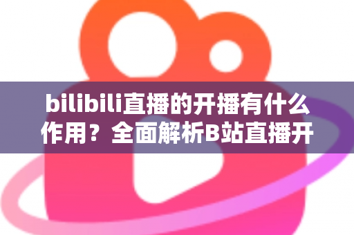 bilibili直播的开播有什么作用?全面解析B站直播开播的核心价值与运营优势 bilibili直播的开播有什么作用?全面解析B站直播开播的核心价值与运营优势