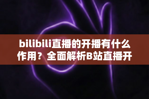 bilibili直播的开播有什么作用?全面解析B站直播开播的核心价值与运营优势 bilibili直播的开播有什么作用?全面解析B站直播开播的核心价值与运营优势