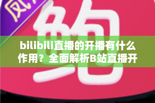 bilibili直播的开播有什么作用？全面解析B站直播开播的核心价值与运营优势