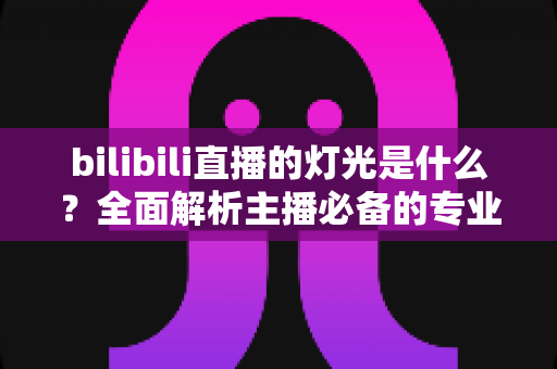 bilibili直播的灯光是什么？全面解析主播必备的专业布光方案与选购指南
