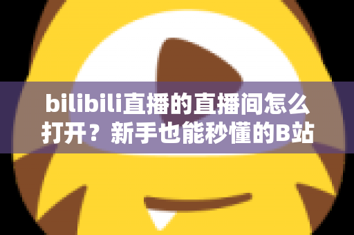 bilibili直播的直播间怎么打开？新手也能秒懂的B站直播间观看与开播全攻略