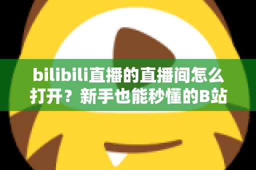 bilibili直播的直播间怎么打开？新手也能秒懂的B站直播间观看与开播全攻略