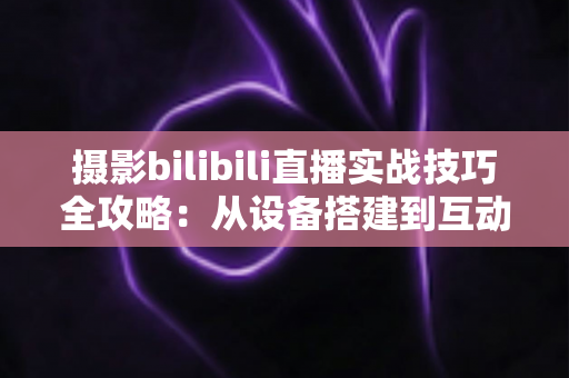摄影bilibili直播实战技巧全攻略：从设备搭建到互动涨粉的完整实战指南