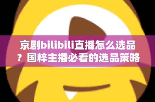 京剧bilibili直播怎么选品？国粹主播必看的选品策略与实战全指南
