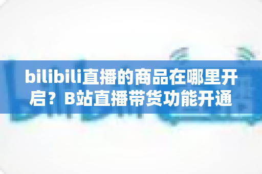 bilibili直播的商品在哪里开启？B站直播带货功能开通全流程详解