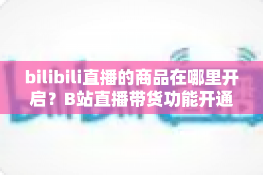 bilibili直播的商品在哪里开启？B站直播带货功能开通全流程详解