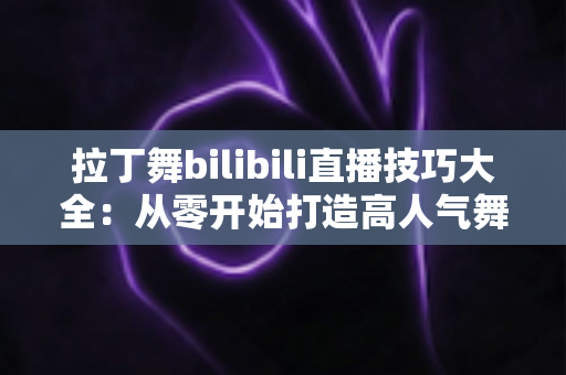 拉丁舞bilibili直播技巧大全：从零开始打造高人气舞蹈直播间的实战指南