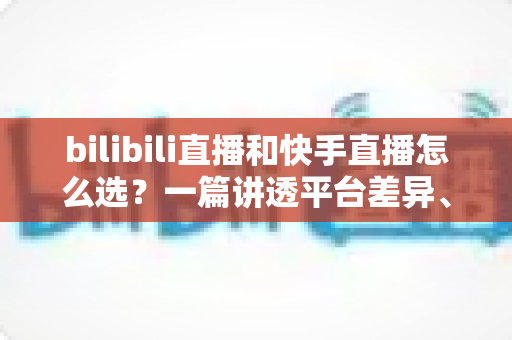 bilibili直播和快手直播怎么选？一篇讲透平台差异、流量机制与变现策略的实用指南