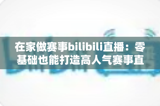在家做赛事bilibili直播：零基础也能打造高人气赛事直播间的完整攻略