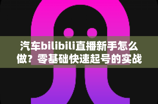 汽车bilibili直播新手怎么做?零基础快速起号的实战指南 汽车bilibili直播新手怎么做?零基础快速起号的实战指南