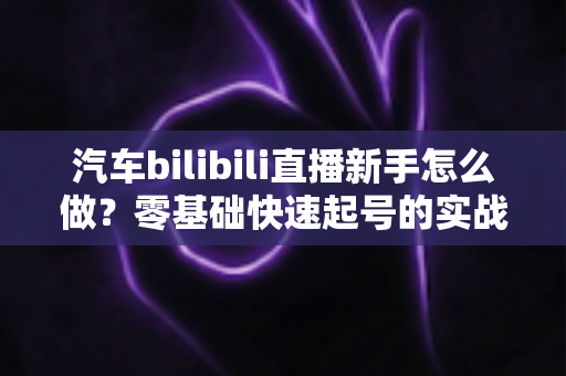 汽车bilibili直播新手怎么做?零基础快速起号的实战指南 汽车bilibili直播新手怎么做?零基础快速起号的实战指南
