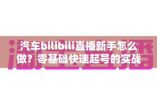 汽车bilibili直播新手怎么做?零基础快速起号的实战指南 汽车bilibili直播新手怎么做?零基础快速起号的实战指南