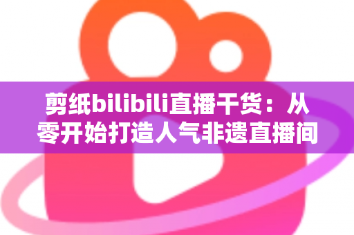 剪纸bilibili直播干货:从零开始打造人气非遗直播间全攻略 剪纸bilibili直播干货:从零开始打造人气非遗直播间全攻略