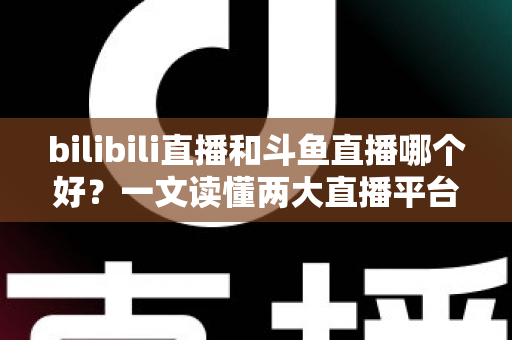 bilibili直播和斗鱼直播哪个好？一文读懂两大直播平台的差异与选择指南