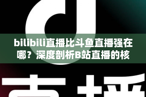 bilibili直播比斗鱼直播强在哪?深度剖析B站直播的核心优势与平台竞争力 bilibili直播比斗鱼直播强在哪?深度剖析B站直播的核心优势与平台竞争力