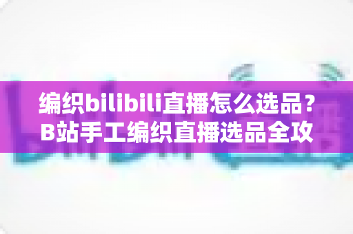 编织bilibili直播怎么选品?B站手工编织直播选品全攻略与实战指南 编织bilibili直播怎么选品?B站手工编织直播选品全攻略与实战指南