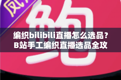 编织bilibili直播怎么选品?B站手工编织直播选品全攻略与实战指南 编织bilibili直播怎么选品?B站手工编织直播选品全攻略与实战指南