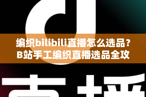 编织bilibili直播怎么选品?B站手工编织直播选品全攻略与实战指南 编织bilibili直播怎么选品?B站手工编织直播选品全攻略与实战指南