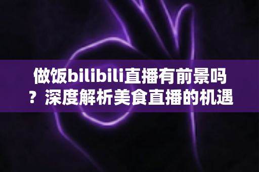做饭bilibili直播有前景吗?深度解析美食直播的机遇、变现与入局指南 做饭bilibili直播有前景吗?深度解析美食直播的机遇、变现与入局指南