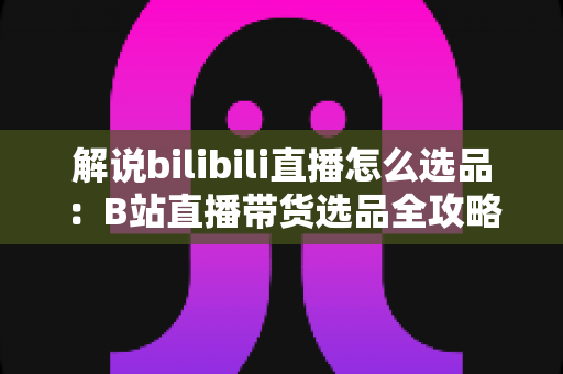 解说bilibili直播怎么选品:B站直播带货选品全攻略,助你精准匹配粉丝需求、提升直播间转化率 解说bilibili直播怎么选品:B站直播带货选品全攻略,助你精准匹配粉丝需求、提升直播间转化率