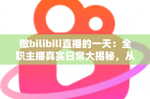 做bilibili直播的一天：全职主播真实日常大揭秘，从清晨准备到深夜复盘的全流程分享