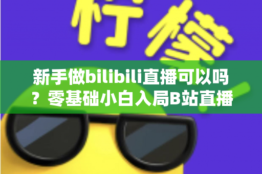 新手做bilibili直播可以吗?零基础小白入局B站直播的完整入门指南 新手做bilibili直播可以吗?零基础小白入局B站直播的完整入门指南