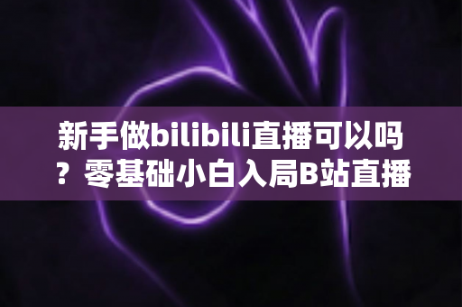 新手做bilibili直播可以吗?零基础小白入局B站直播的完整入门指南 新手做bilibili直播可以吗?零基础小白入局B站直播的完整入门指南