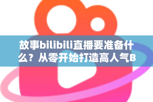 故事bilibili直播要准备什么？从零开始打造高人气B站直播间的完整备战指南