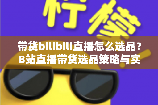 带货bilibili直播怎么选品?B站直播带货选品策略与实战技巧全解析 带货bilibili直播怎么选品?B站直播带货选品策略与实战技巧全解析