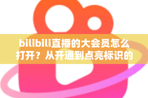 bilibili直播的大会员怎么打开？从开通到点亮标识的完整实用指南