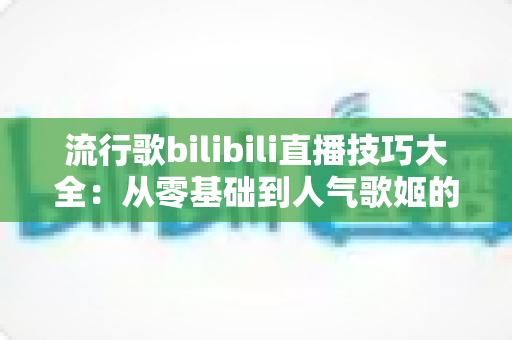 流行歌bilibili直播技巧大全：从零基础到人气歌姬的实战进阶指南