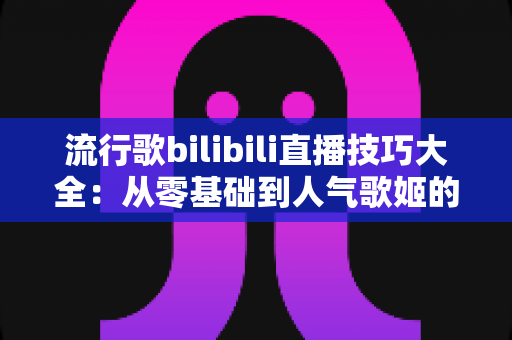 流行歌bilibili直播技巧大全：从零基础到人气歌姬的实战进阶指南